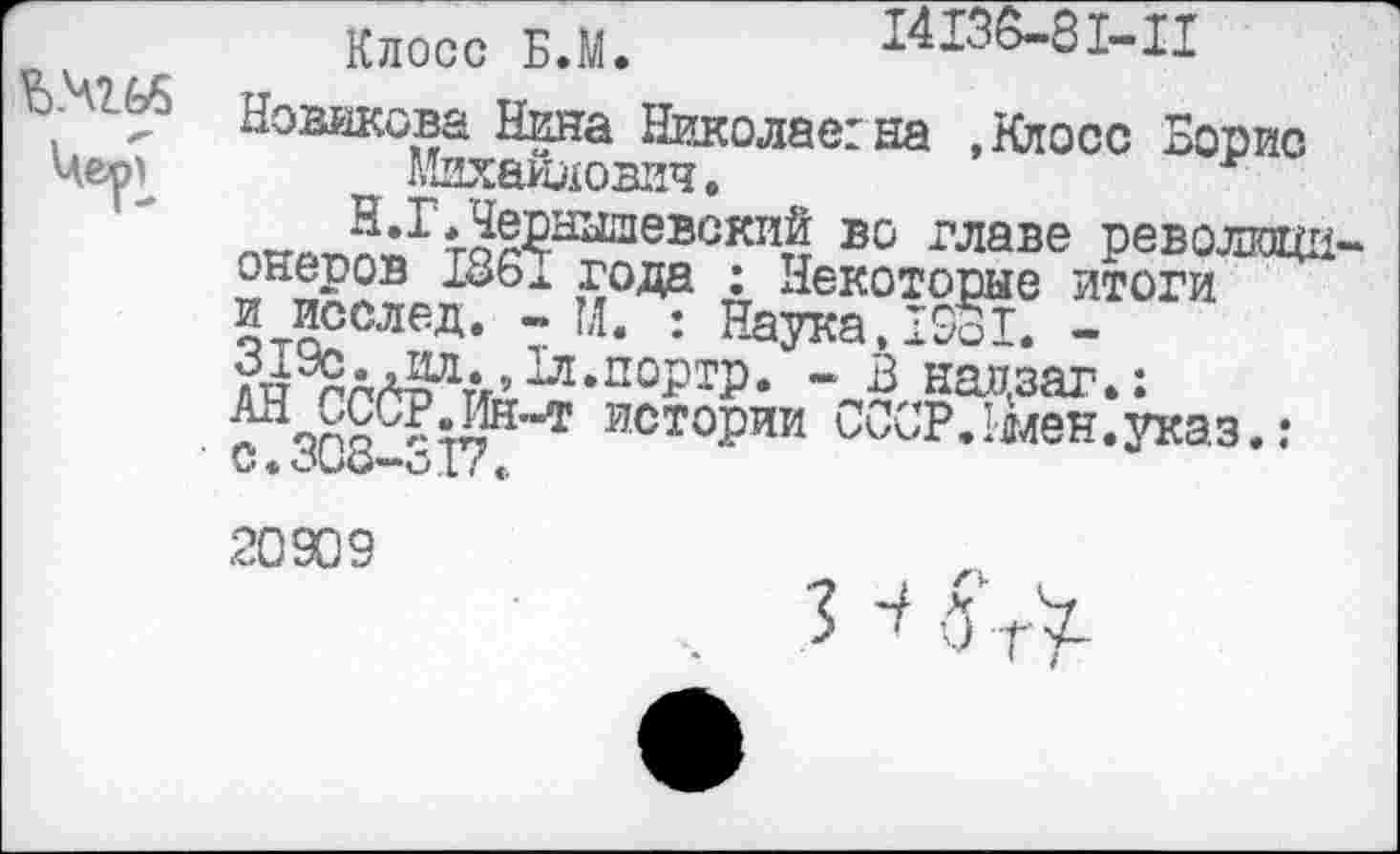 ﻿Ъ.чгьб
Клосс Б.М. 14136-81-11
Новикова Нина Николае:на »Клосс Борис Михайлович.	*
пхгоЛ«ГтаРышевскиД во главе революци онеров 186х года : Некоторые итоги и исслед. - М. : Наука, 19оХ. -^^^•»^л.портр. - В надзаг.: с ЯС8С^17Н*”Т исто£ии ^РЛялен.указ.:
20909